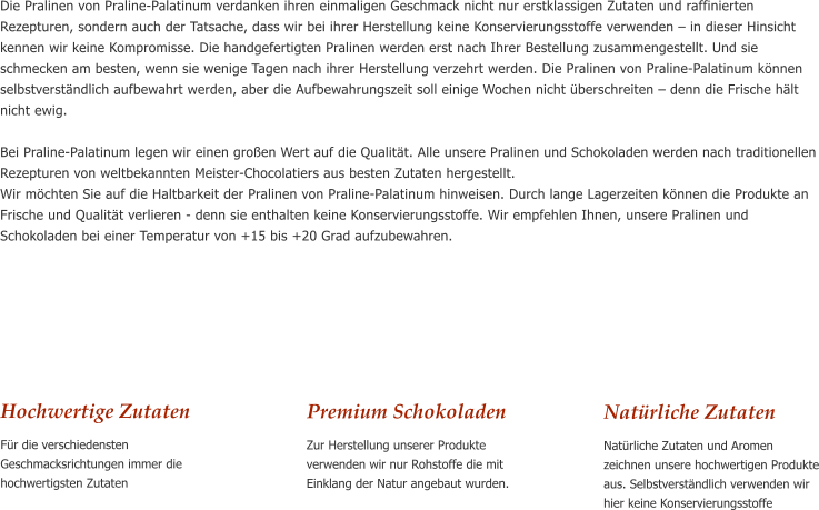 Hochwertige Zutaten Fr die verschiedensten Geschmacksrichtungen immer die hochwertigsten Zutaten      Die Pralinen von Praline-Palatinum verdanken ihren einmaligen Geschmack nicht nur erstklassigen Zutaten und raffinierten Rezepturen, sondern auch der Tatsache, dass wir bei ihrer Herstellung keine Konservierungsstoffe verwenden  in dieser Hinsicht kennen wir keine Kompromisse. Die handgefertigten Pralinen werden erst nach Ihrer Bestellung zusammengestellt. Und sie schmecken am besten, wenn sie wenige Tagen nach ihrer Herstellung verzehrt werden. Die Pralinen von Praline-Palatinum knnen selbstverstndlich aufbewahrt werden, aber die Aufbewahrungszeit soll einige Wochen nicht berschreiten  denn die Frische hlt nicht ewig.  Bei Praline-Palatinum legen wir einen groen Wert auf die Qualitt. Alle unsere Pralinen und Schokoladen werden nach traditionellen Rezepturen von weltbekannten Meister-Chocolatiers aus besten Zutaten hergestellt. Wir mchten Sie auf die Haltbarkeit der Pralinen von Praline-Palatinum hinweisen. Durch lange Lagerzeiten knnen die Produkte an Frische und Qualitt verlieren - denn sie enthalten keine Konservierungsstoffe. Wir empfehlen Ihnen, unsere Pralinen und Schokoladen bei einer Temperatur von +15 bis +20 Grad aufzubewahren. Premium Schokoladen Zur Herstellung unserer Produkte verwenden wir nur Rohstoffe die mit Einklang der Natur angebaut wurden.    Natrliche Zutaten Natrliche Zutaten und Aromen zeichnen unsere hochwertigen Produkte aus. Selbstverstndlich verwenden wir hier keine Konservierungsstoffe